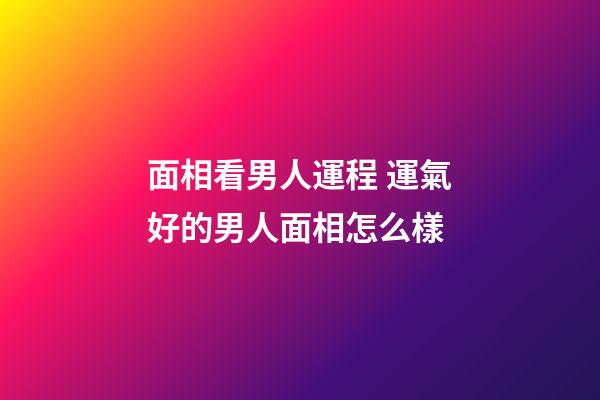 面相看男人運程 運氣好的男人面相怎么樣